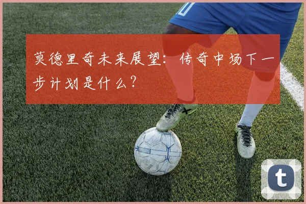 莫德里奇未来展望：传奇中场下一步计划是什么？