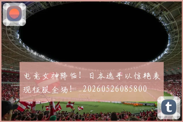 电竞女神降临!日本选手以惊艳表现征服全场!_20260526085800