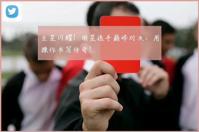 巨星闪耀！明星选手巅峰对决，用操作书写传奇！