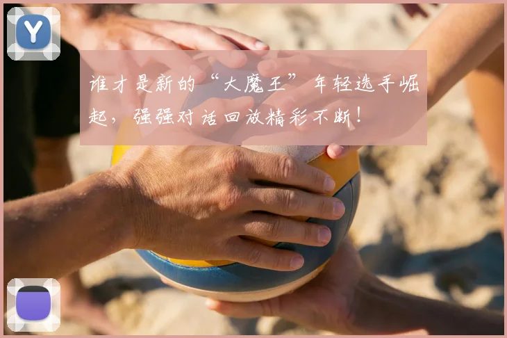 谁才是新的“大魔王”年轻选手崛起,强强对话回放精彩不断!