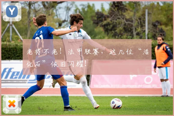 老将不老！法甲联赛，这几位“活化石”依旧闪耀！