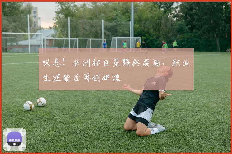 叹息!非洲杯巨星黯然离场,职业生涯能否再创辉煌