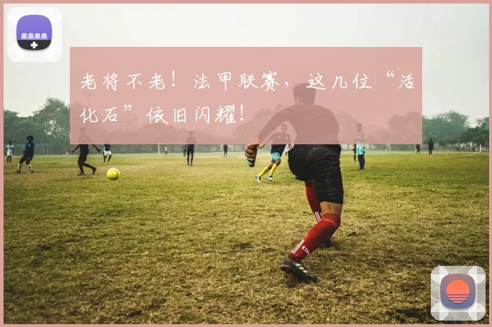 老将不老!法甲联赛,这几位“活化石”依旧闪耀!
