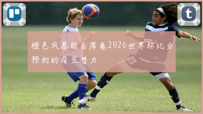 橙色风暴能否席卷2026世界杯比分预测的荷兰潜力