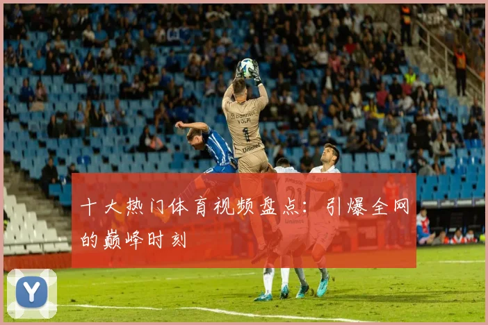 十大热门体育视频盘点：引爆全网的巅峰时刻