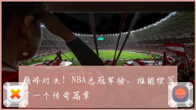 巅峰对决!NBA总冠军榜,谁能续写下一个传奇篇章