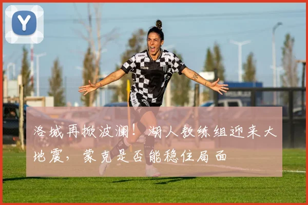 洛城再掀波澜!湖人教练组迎来大地震,蒙克是否能稳住局面