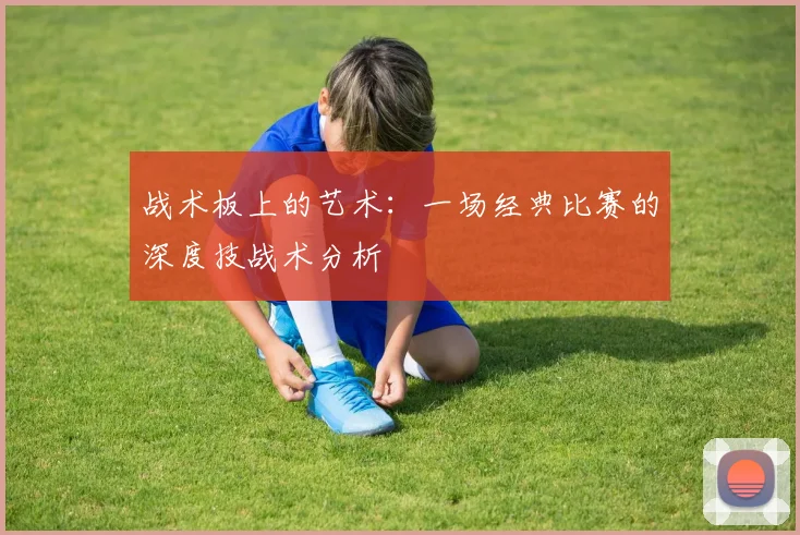 战术板上的艺术:一场经典比赛的深度技战术分析