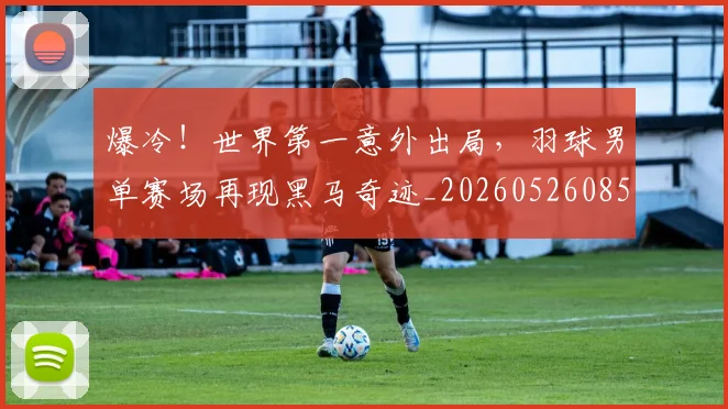 爆冷!世界第一意外出局,羽球男单赛场再现黑马奇迹_20260526085335