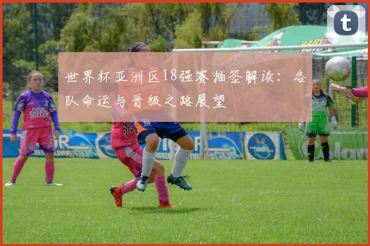 世界杯亚洲区18强赛抽签解读:各队命运与晋级之路展望