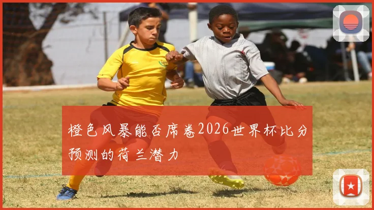 橙色风暴能否席卷2026世界杯比分预测的荷兰潜力