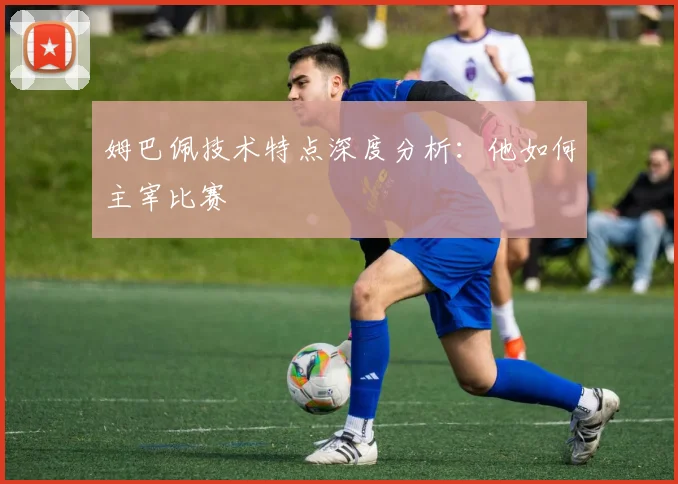 姆巴佩技术特点深度分析:他如何主宰比赛