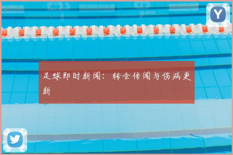 足球即时新闻：转会传闻与伤病更新