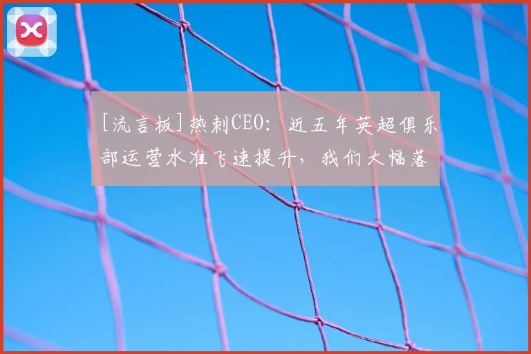 [流言板]热刺CEO：近五年英超俱乐部运营水准飞速提升，我们大幅落后