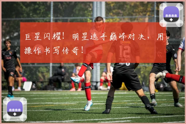 巨星闪耀!明星选手巅峰对决,用操作书写传奇!