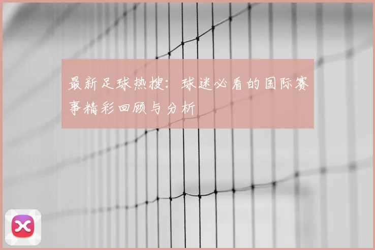 最新足球热搜:球迷必看的国际赛事精彩回顾与分析