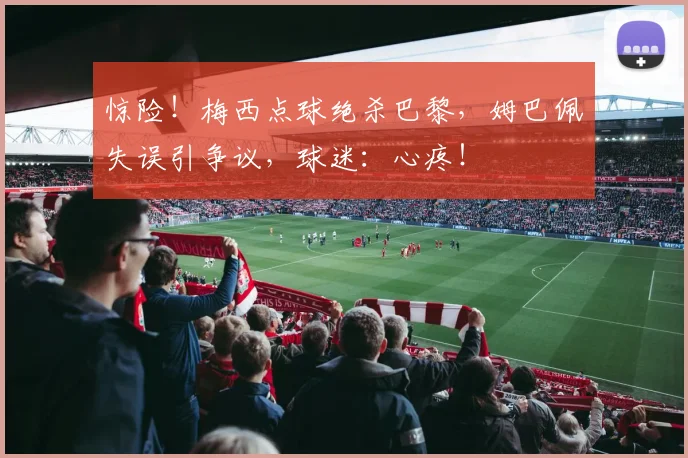 惊险!梅西点球绝杀巴黎,姆巴佩失误引争议,球迷:心疼!